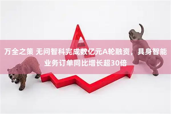 万全之策 无问智科完成数亿元A轮融资，具身智能业务订单同比增长超30倍