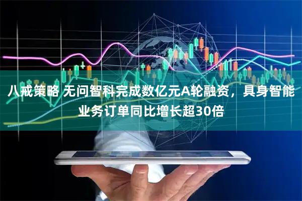 八戒策略 无问智科完成数亿元A轮融资，具身智能业务订单同比增长超30倍