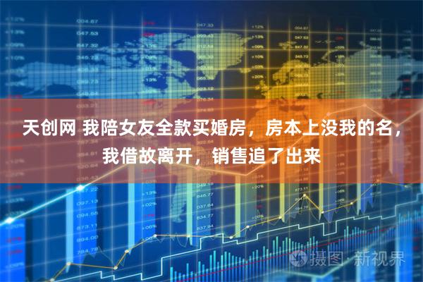 天创网 我陪女友全款买婚房，房本上没我的名，我借故离开，销售追了出来