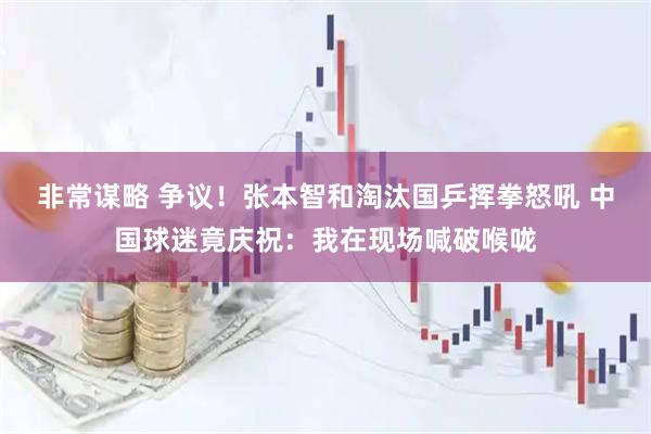 非常谋略 争议！张本智和淘汰国乒挥拳怒吼 中国球迷竟庆祝：我在现场喊破喉咙