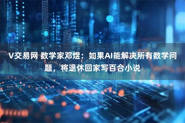 V交易网 数学家邓煜：如果AI能解决所有数学问题，将退休回家写百合小说