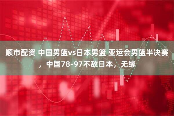 顺市配资 中国男篮vs日本男篮 亚运会男篮半决赛，中国78-97不敌日本，无缘