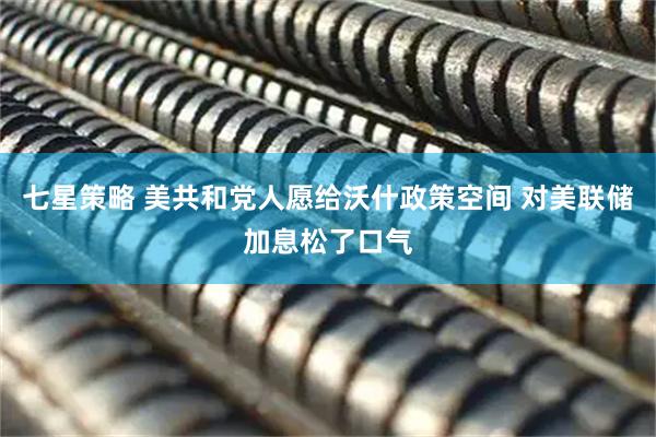 七星策略 美共和党人愿给沃什政策空间 对美联储加息松了口气