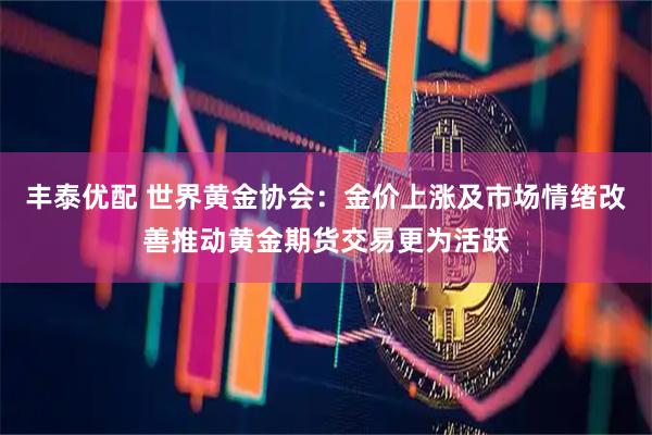 丰泰优配 世界黄金协会：金价上涨及市场情绪改善推动黄金期货交易更为活跃