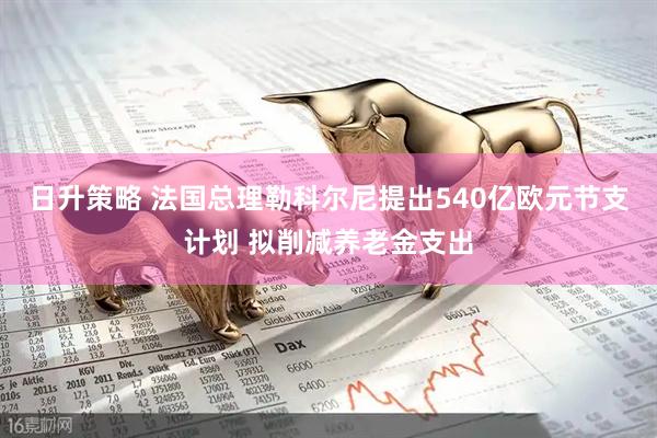 日升策略 法国总理勒科尔尼提出540亿欧元节支计划 拟削减养老金支出