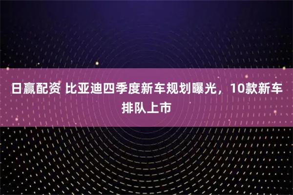 日赢配资 比亚迪四季度新车规划曝光，10款新车排队上市