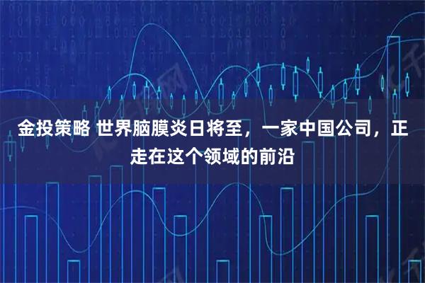 金投策略 世界脑膜炎日将至，一家中国公司，正走在这个领域的前沿