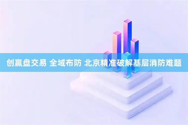创赢盘交易 全域布防 北京精准破解基层消防难题