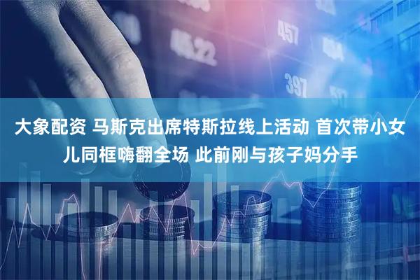 大象配资 马斯克出席特斯拉线上活动 首次带小女儿同框嗨翻全场 此前刚与孩子妈分手