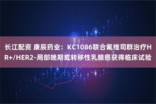 长江配资 康辰药业：KC1086联合氟维司群治疗HR+/HER2-局部晚期或转移性乳腺癌获得临床试验