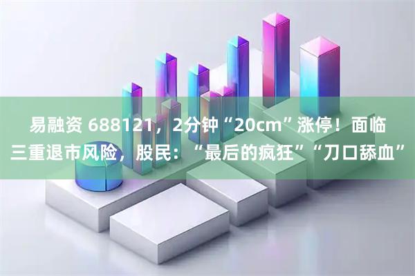 易融资 688121，2分钟“20cm”涨停！面临三重退市风险，股民：“最后的疯狂”“刀口舔血”