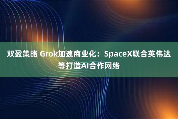 双盈策略 Grok加速商业化：SpaceX联合英伟达等打造AI合作网络