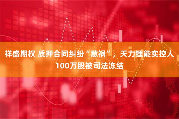 祥盛期权 质押合同纠纷“惹祸”，天力锂能实控人100万股被司法冻结
