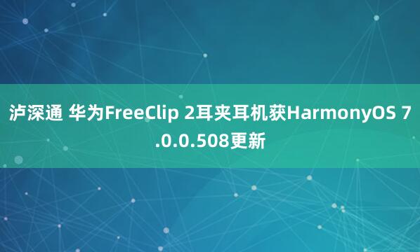 泸深通 华为FreeClip 2耳夹耳机获HarmonyOS 7.0.0.508更新