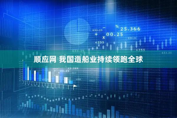顺应网 我国造船业持续领跑全球