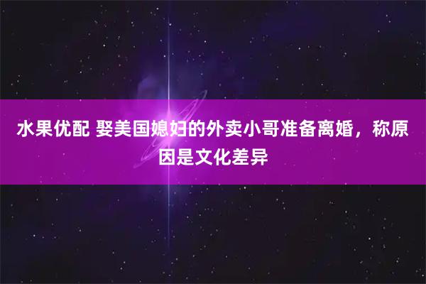 水果优配 娶美国媳妇的外卖小哥准备离婚，称原因是文化差异
