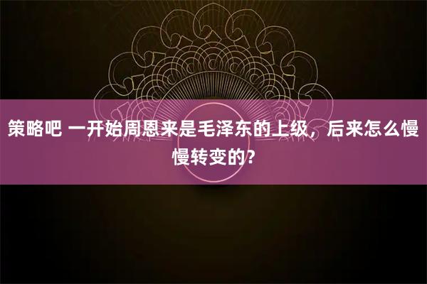 策略吧 一开始周恩来是毛泽东的上级，后来怎么慢慢转变的？