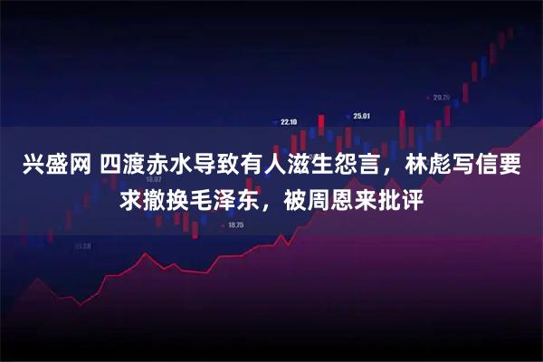 兴盛网 四渡赤水导致有人滋生怨言，林彪写信要求撤换毛泽东，被周恩来批评