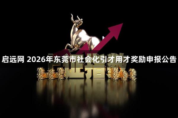 启远网 2026年东莞市社会化引才用才奖励申报公告