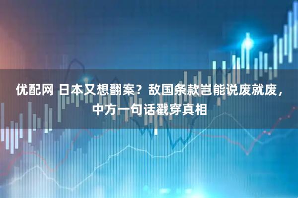 优配网 日本又想翻案？敌国条款岂能说废就废，中方一句话戳穿真相
