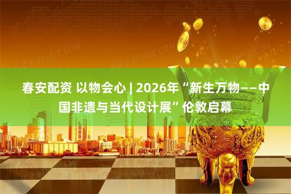 春安配资 以物会心 | 2026年“新生万物——中国非遗与当代设计展”伦敦启幕