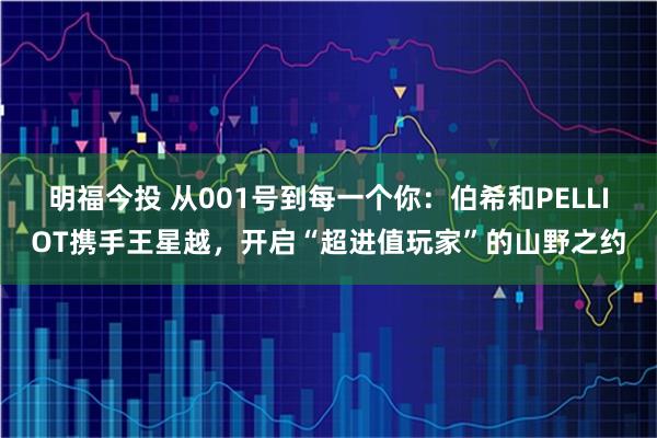 明福今投 从001号到每一个你：伯希和PELLIOT携手王星越，开启“超进值玩家”的山野之约