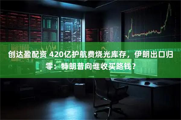 创达盈配资 420亿护航费烧光库存，伊朗出口归零：特朗普向谁收买路钱？